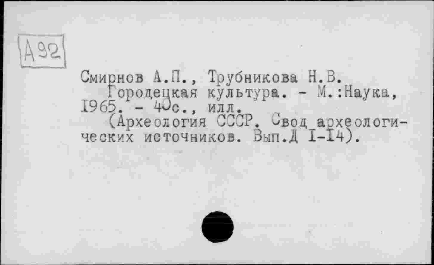 ﻿и
Смирнов А.П., Трубникова Н.В.
Городецкая культура. - J4. : Наука, 1965. - Wc., илл.
(Археология СССР. чвод археологи-ческих источников. Вып.Д 1-14).